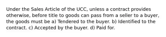 Under the Sales Article of the UCC, unless a contract provides otherwise, before title to goods can pass from a seller to a buyer, the goods must be a) Tendered to the buyer. b) Identified to the contract. c) Accepted by the buyer. d) Paid for.