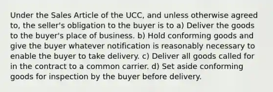 Under the Sales Article of the UCC, and unless otherwise agreed to, the seller's obligation to the buyer is to a) Deliver the goods to the buyer's place of business. b) Hold conforming goods and give the buyer whatever notification is reasonably necessary to enable the buyer to take delivery. c) Deliver all goods called for in the contract to a common carrier. d) Set aside conforming goods for inspection by the buyer before delivery.