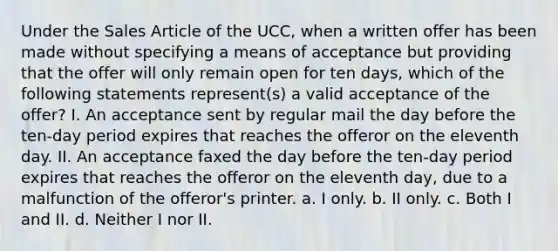 Under the Sales Article of the UCC, when a written offer has been made without specifying a means of acceptance but providing that the offer will only remain open for ten days, which of the following statements represent(s) a valid acceptance of the offer? I. An acceptance sent by regular mail the day before the ten-day period expires that reaches the offeror on the eleventh day. II. An acceptance faxed the day before the ten-day period expires that reaches the offeror on the eleventh day, due to a malfunction of the offeror's printer. a. I only. b. II only. c. Both I and II. d. Neither I nor II.