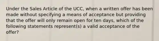 Under the Sales Article of the UCC, when a written offer has been made without specifying a means of acceptance but providing that the offer will only remain open for ten days, which of the following statements represent(s) a valid acceptance of the offer?