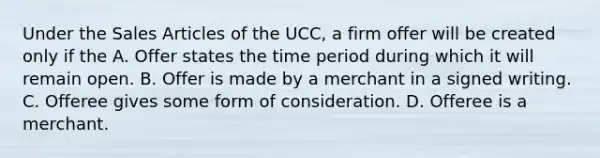 Under the Sales Articles of the UCC, a firm offer will be created only if the A. Offer states the time period during which it will remain open. B. Offer is made by a merchant in a signed writing. C. Offeree gives some form of consideration. D. Offeree is a merchant.