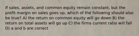 If sales, assets, and common equity remain constant, but the profit margin on sales goes up, which of the following should also be true? A) the return on common equity will go down B) the return on total assets will go up C) the firms current ratio will fall D) a and b are correct