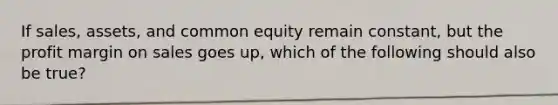 If sales, assets, and common equity remain constant, but the profit margin on sales goes up, which of the following should also be true?