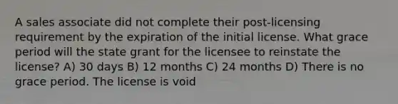 A sales associate did not complete their post-licensing requirement by the expiration of the initial license. What grace period will the state grant for the licensee to reinstate the license? A) 30 days B) 12 months C) 24 months D) There is no grace period. The license is void