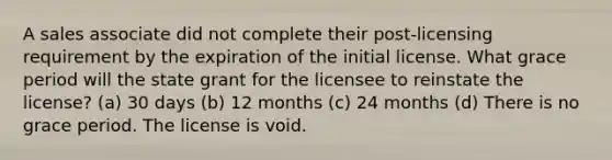 A sales associate did not complete their post-licensing requirement by the expiration of the initial license. What grace period will the state grant for the licensee to reinstate the license? (a) 30 days (b) 12 months (c) 24 months (d) There is no grace period. The license is void.