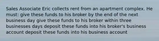 Sales Associate Eric collects rent from an apartment complex. He must: give these funds to his broker by the end of the next business day give these funds to his broker within three businesses days deposit these funds into his broker's business account deposit these funds into his business account