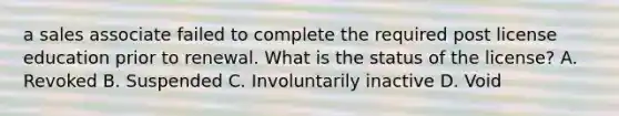 a sales associate failed to complete the required post license education prior to renewal. What is the status of the license? A. Revoked B. Suspended C. Involuntarily inactive D. Void