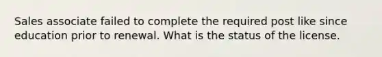 Sales associate failed to complete the required post like since education prior to renewal. What is the status of the license.