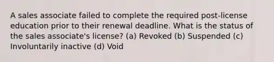 A sales associate failed to complete the required post-license education prior to their renewal deadline. What is the status of the sales associate's license? (a) Revoked (b) Suspended (c) Involuntarily inactive (d) Void