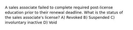 A sales associate failed to complete required post-license education prior to their renewal deadline. What is the status of the sales associate's license? A) Revoked B) Suspended C) involuntary inactive D) Void