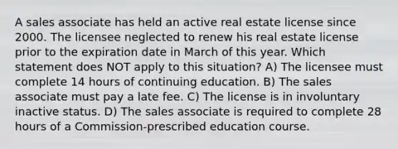 A sales associate has held an active real estate license since 2000. The licensee neglected to renew his real estate license prior to the expiration date in March of this year. Which statement does NOT apply to this situation? A) The licensee must complete 14 hours of continuing education. B) The sales associate must pay a late fee. C) The license is in involuntary inactive status. D) The sales associate is required to complete 28 hours of a Commission-prescribed education course.