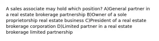 A sales associate may hold which position? A)General partner in a real estate brokerage partnership B)Owner of a sole proprietorship real estate business C)President of a real estate brokerage corporation D)Limited partner in a real estate brokerage limited partnership