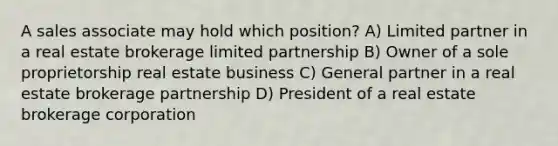 A sales associate may hold which position? A) Limited partner in a real estate brokerage limited partnership B) Owner of a sole proprietorship real estate business C) General partner in a real estate brokerage partnership D) President of a real estate brokerage corporation