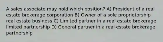 A sales associate may hold which position? A) President of a real estate brokerage corporation B) Owner of a sole proprietorship real estate business C) Limited partner in a real estate brokerage limited partnership D) General partner in a real estate brokerage partnership