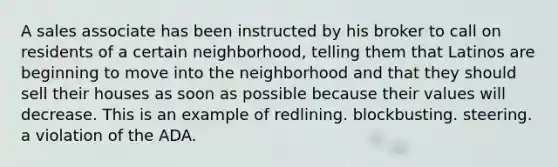 A sales associate has been instructed by his broker to call on residents of a certain neighborhood, telling them that Latinos are beginning to move into the neighborhood and that they should sell their houses as soon as possible because their values will decrease. This is an example of redlining. blockbusting. steering. a violation of the ADA.