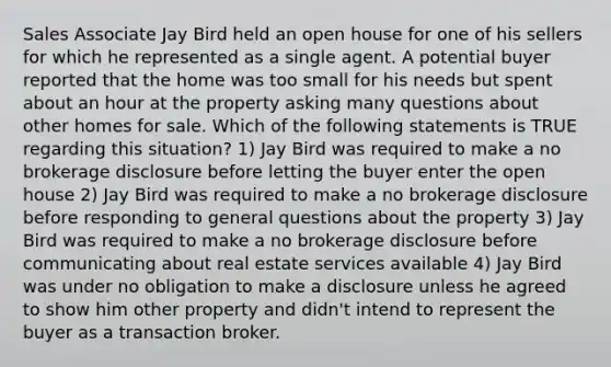 Sales Associate Jay Bird held an open house for one of his sellers for which he represented as a single agent. A potential buyer reported that the home was too small for his needs but spent about an hour at the property asking many questions about other homes for sale. Which of the following statements is TRUE regarding this situation? 1) Jay Bird was required to make a no brokerage disclosure before letting the buyer enter the open house 2) Jay Bird was required to make a no brokerage disclosure before responding to general questions about the property 3) Jay Bird was required to make a no brokerage disclosure before communicating about real estate services available 4) Jay Bird was under no obligation to make a disclosure unless he agreed to show him other property and didn't intend to represent the buyer as a transaction broker.