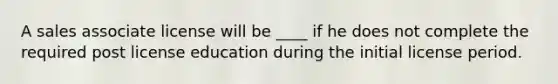 A sales associate license will be ____ if he does not complete the required post license education during the initial license period.