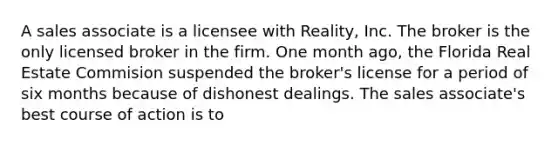 A sales associate is a licensee with Reality, Inc. The broker is the only licensed broker in the firm. One month ago, the Florida Real Estate Commision suspended the broker's license for a period of six months because of dishonest dealings. The sales associate's best course of action is to