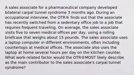 A sales associate for a pharmaceutical company developed bilateral carpal tunnel syndrome 3 months ago. During an occupational interview, the OTR® finds out that the associate has recently switched from a sedentary office job to a job that requires frequent traveling. On average, the sales associate visits five to seven medical offices per day, using a rolling briefcase that weighs about 15 pounds. The sales associate uses a laptop computer in different environments, often including countertops at medical offices. The associate also uses the laptop at home several hours per day on the kitchen counter. What work-related factor would the OTR®MOST likely describe as the main contributor to the sales associate's carpal tunnel syndrome?