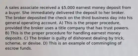 A sales associate received a 5,000 earnest money deposit from a buyer. She immediately delivered the deposit to her broker. The broker deposited the check on the third business day into his general operating account. A) This is the proper procedure, provided the broker uses a title company that has trust powers. B) This is the proper procedure for handling earnest money deposits. C) The broker is guilty of dishonest dealing by trick, scheme, or devise. D) This is an example of commingling of escrow funds.