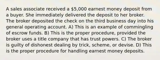 A sales associate received a 5,000 earnest money deposit from a buyer. She immediately delivered the deposit to her broker. The broker deposited the check on the third business day into his general operating account. A) This is an example of commingling of escrow funds. B) This is the proper procedure, provided the broker uses a title company that has trust powers. C) The broker is guilty of dishonest dealing by trick, scheme, or devise. D) This is the proper procedure for handling earnest money deposits.