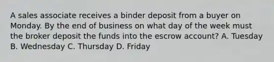 A sales associate receives a binder deposit from a buyer on Monday. By the end of business on what day of the week must the broker deposit the funds into the escrow account? A. Tuesday B. Wednesday C. Thursday D. Friday