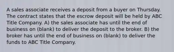 A sales associate receives a deposit from a buyer on Thursday. The contract states that the escrow deposit will be held by ABC Title Company. A) the sales associate has until the end of business on (blank) to deliver the deposit to the broker. B) the broker has until the end of business on (blank) to deliver the funds to ABC Title Company.