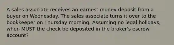 A sales associate receives an earnest money deposit from a buyer on Wednesday. The sales associate turns it over to the bookkeeper on Thursday morning. Assuming no legal holidays, when MUST the check be deposited in the broker's escrow account?