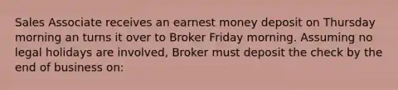 Sales Associate receives an earnest money deposit on Thursday morning an turns it over to Broker Friday morning. Assuming no legal holidays are involved, Broker must deposit the check by the end of business on: