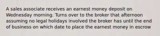 A sales associate receives an earnest money deposit on Wednesday morning. Turns over to the broker that afternoon assuming no legal holidays involved the broker has until the end of business on which date to place the earnest money in escrow