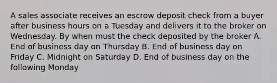 A sales associate receives an escrow deposit check from a buyer after business hours on a Tuesday and delivers it to the broker on Wednesday. By when must the check deposited by the broker A. End of business day on Thursday B. End of business day on Friday C. Midnight on Saturday D. End of business day on the following Monday