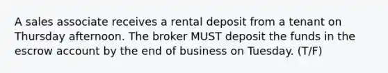 A sales associate receives a rental deposit from a tenant on Thursday afternoon. The broker MUST deposit the funds in the escrow account by the end of business on Tuesday. (T/F)