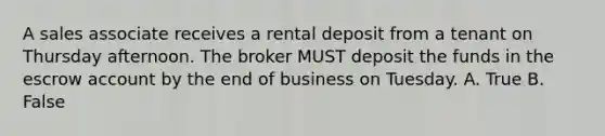 A sales associate receives a rental deposit from a tenant on Thursday afternoon. The broker MUST deposit the funds in the escrow account by the end of business on Tuesday. A. True B. False