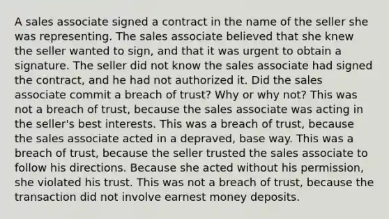 A sales associate signed a contract in the name of the seller she was representing. The sales associate believed that she knew the seller wanted to sign, and that it was urgent to obtain a signature. The seller did not know the sales associate had signed the contract, and he had not authorized it. Did the sales associate commit a breach of trust? Why or why not? This was not a breach of trust, because the sales associate was acting in the seller's best interests. This was a breach of trust, because the sales associate acted in a depraved, base way. This was a breach of trust, because the seller trusted the sales associate to follow his directions. Because she acted without his permission, she violated his trust. This was not a breach of trust, because the transaction did not involve earnest money deposits.