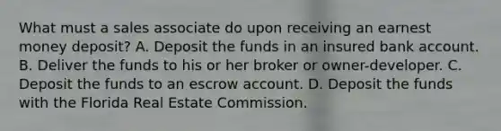 What must a sales associate do upon receiving an earnest money deposit? A. Deposit the funds in an insured bank account. B. Deliver the funds to his or her broker or owner-developer. C. Deposit the funds to an escrow account. D. Deposit the funds with the Florida Real Estate Commission.