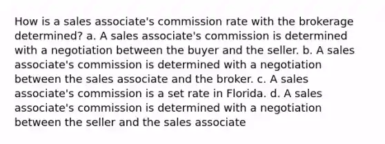 How is a sales associate's commission rate with the brokerage determined? a. A sales associate's commission is determined with a negotiation between the buyer and the seller. b. A sales associate's commission is determined with a negotiation between the sales associate and the broker. c. A sales associate's commission is a set rate in Florida. d. A sales associate's commission is determined with a negotiation between the seller and the sales associate