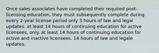 Once sales associates have completed their required post-licensing education, they must subsequently complete during every 2-year license period only 3 hours of law and legal updates. at least 14 hours of continuing education for active licensees, only. at least 14 hours of continuing education for active and inactive licensees. 14 hours of law and legale updates.