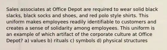 Sales associates at Office Depot are required to wear solid black slacks, black socks and shoes, and red polo style shirts. This uniform makes employees readily identifiable to customers and creates a sense of solidarity among employees. This uniform is an example of which artifact of the corporate culture at Office Depot? a) values b) rituals c) symbols d) physical structures