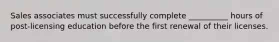 Sales associates must successfully complete __________ hours of post-licensing education before the first renewal of their licenses.