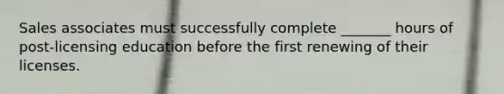 Sales associates must successfully complete _______ hours of post-licensing education before the first renewing of their licenses.