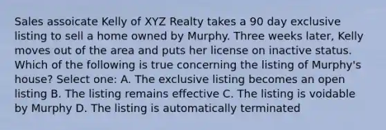 Sales assoicate Kelly of XYZ Realty takes a 90 day exclusive listing to sell a home owned by Murphy. Three weeks later, Kelly moves out of the area and puts her license on inactive status. Which of the following is true concerning the listing of Murphy's house? Select one: A. The exclusive listing becomes an open listing B. The listing remains effective C. The listing is voidable by Murphy D. The listing is automatically terminated