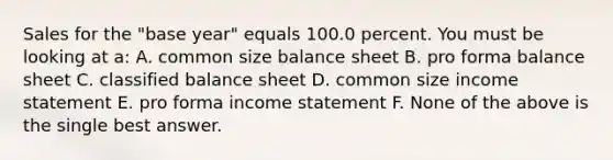 Sales for the "base year" equals 100.0 percent. You must be looking at a: A. common size balance sheet B. pro forma balance sheet C. classified balance sheet D. common size <a href='https://www.questionai.com/knowledge/kCPMsnOwdm-income-statement' class='anchor-knowledge'>income statement</a> E. pro forma income statement F. None of the above is the single best answer.