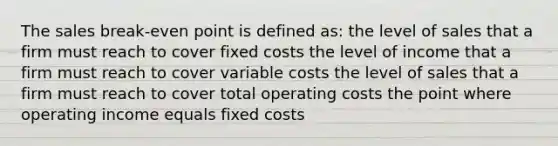 The sales break-even point is defined as: the level of sales that a firm must reach to cover fixed costs the level of income that a firm must reach to cover variable costs the level of sales that a firm must reach to cover total operating costs the point where operating income equals fixed costs