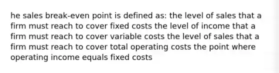 he sales break-even point is defined as: the level of sales that a firm must reach to cover fixed costs the level of income that a firm must reach to cover variable costs the level of sales that a firm must reach to cover total operating costs the point where operating income equals fixed costs