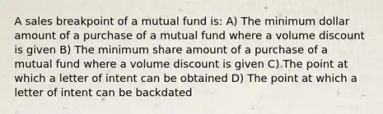 A sales breakpoint of a mutual fund is: A) The minimum dollar amount of a purchase of a mutual fund where a volume discount is given B) The minimum share amount of a purchase of a mutual fund where a volume discount is given C) The point at which a letter of intent can be obtained D) The point at which a letter of intent can be backdated