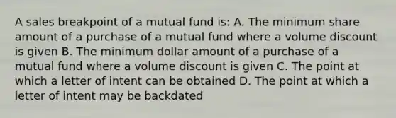 A sales breakpoint of a mutual fund is: A. The minimum share amount of a purchase of a mutual fund where a volume discount is given B. The minimum dollar amount of a purchase of a mutual fund where a volume discount is given C. The point at which a letter of intent can be obtained D. The point at which a letter of intent may be backdated