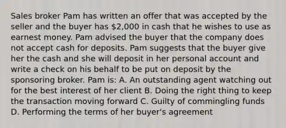 Sales broker Pam has written an offer that was accepted by the seller and the buyer has 2,000 in cash that he wishes to use as earnest money. Pam advised the buyer that the company does not accept cash for deposits. Pam suggests that the buyer give her the cash and she will deposit in her personal account and write a check on his behalf to be put on deposit by the sponsoring broker. Pam is: A. An outstanding agent watching out for the best interest of her client B. Doing the right thing to keep the transaction moving forward C. Guilty of commingling funds D. Performing the terms of her buyer's agreement