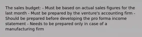 The sales budget: - Must be based on actual sales figures for the last month - Must be prepared by the venture's accounting firm - Should be prepared before developing the pro forma income statement - Needs to be prepared only in case of a manufacturing firm