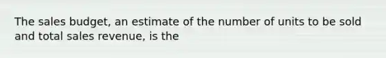 The sales budget, an estimate of the number of units to be sold and total sales revenue, is the