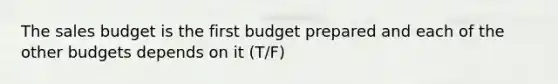 The sales budget is the first budget prepared and each of the other budgets depends on it (T/F)